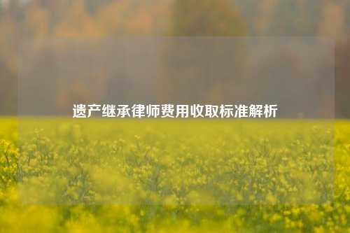 遗产继承律师费用收取标准解析